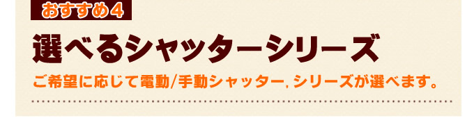 名古屋シャッター.net おすすめ4 選べるシャッターシリーズ ご希望に応じて電動／手動シャッター、シリーズが選べます。